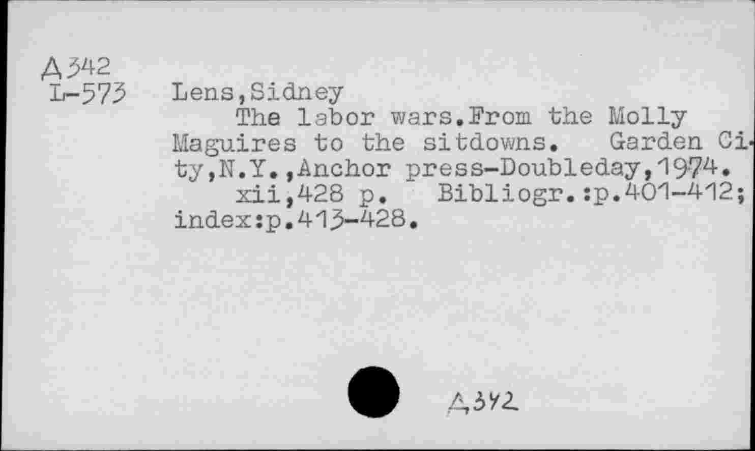 ﻿A ^2
L-573
Lens,Sidney
The labor wars.From the Molly Maguires to the sitdowns. Garden City,N.Y. .Anchor press-Doubleday,1974.
xii,428 p. Bibliogr.:p.401-412;
index:p.413-428.
